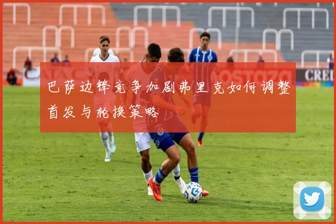 巴萨边锋竞争加剧弗里克如何调整首发与轮换策略