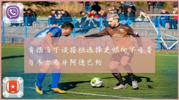 肯扬马丁谈搭档选择更倾向字母哥与韦尔而非阿德巴约