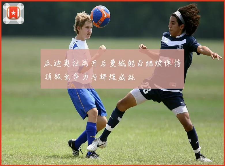 瓜迪奥拉离开后曼城能否继续保持顶级竞争力与辉煌成就