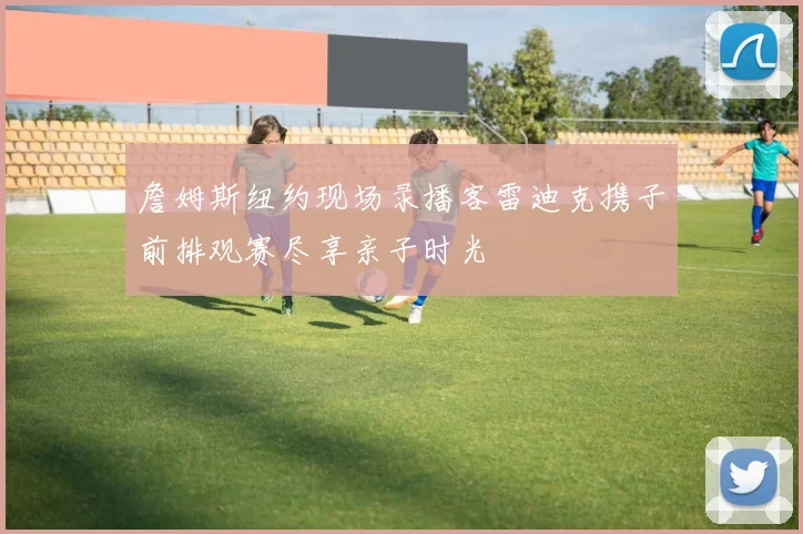 詹姆斯纽约现场录播客雷迪克携子前排观赛尽享亲子时光
