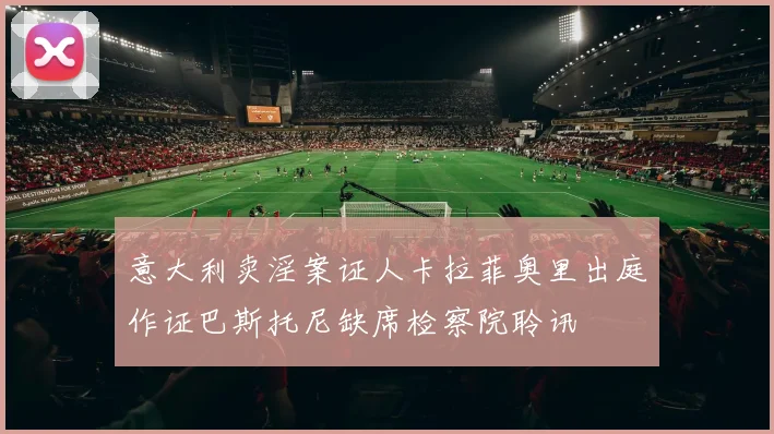 意大利卖淫案证人卡拉菲奥里出庭作证巴斯托尼缺席检察院聆讯