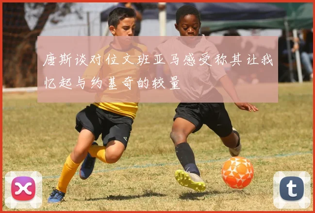 唐斯谈对位文班亚马感受称其让我忆起与约基奇的较量