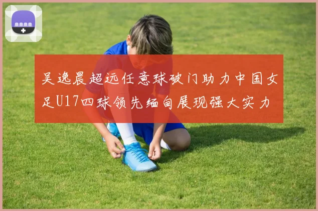 吴逸晨超远任意球破门助力中国女足U17四球领先缅甸展现强大实力