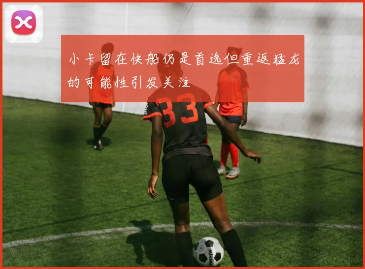 小卡留在快船仍是首选但重返猛龙的可能性引发关注