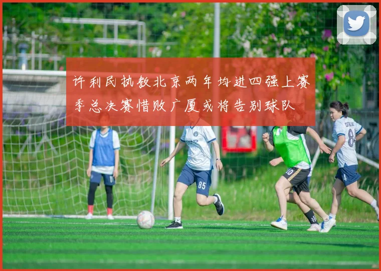 许利民执教北京两年均进四强上赛季总决赛惜败广厦或将告别球队