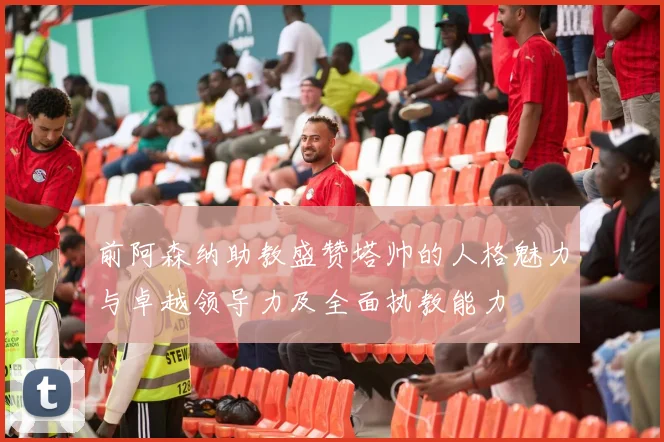 前阿森纳助教盛赞塔帅的人格魅力与卓越领导力及全面执教能力