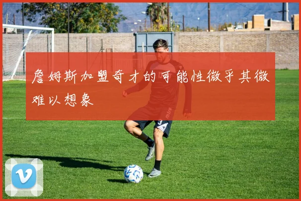 詹姆斯加盟奇才的可能性微乎其微难以想象
