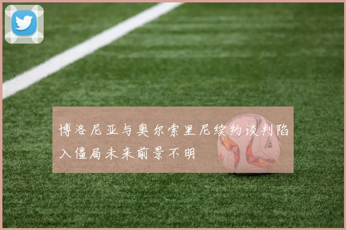 博洛尼亚与奥尔索里尼续约谈判陷入僵局未来前景不明