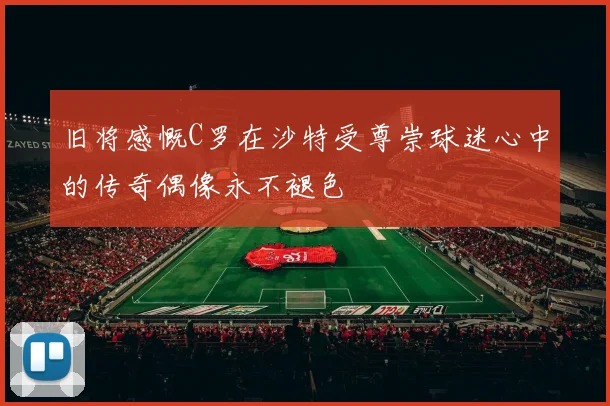 旧将感慨C罗在沙特受尊崇球迷心中的传奇偶像永不褪色