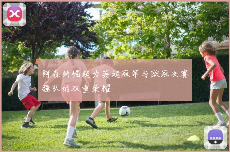 阿森纳崛起为英超冠军与欧冠决赛强队的双重荣耀