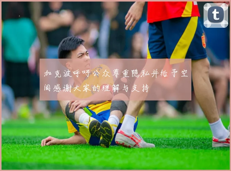 加克波呼吁公众尊重隐私并给予空间感谢大家的理解与支持