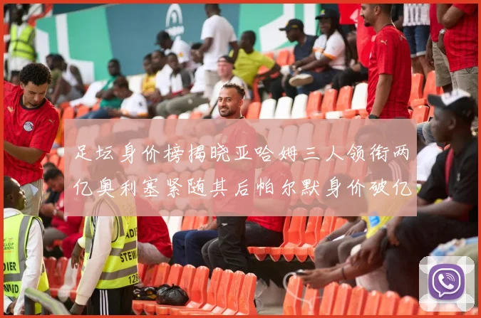 足坛身价榜揭晓亚哈姆三人领衔两亿奥利塞紧随其后帕尔默身价破亿