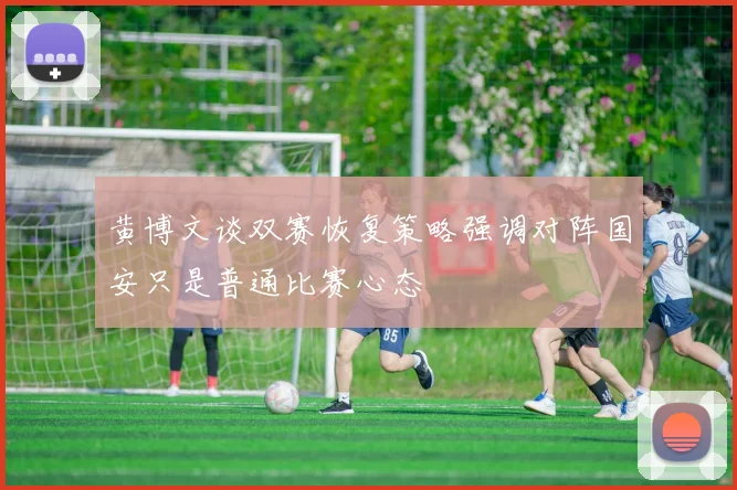 黄博文谈双赛恢复策略强调对阵国安只是普通比赛心态