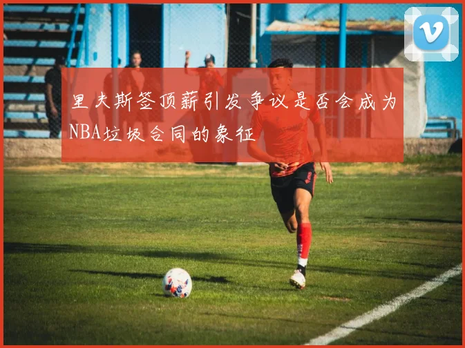 里夫斯签顶薪引发争议是否会成为NBA垃圾合同的象征