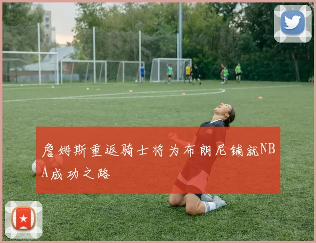 詹姆斯重返骑士将为布朗尼铺就NBA成功之路