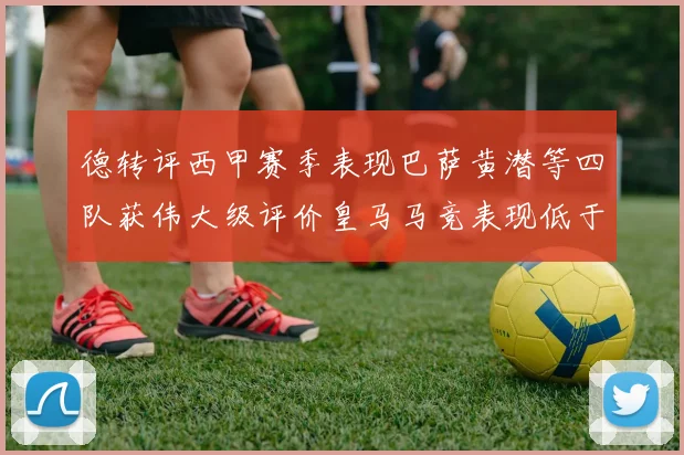 德转评西甲赛季表现巴萨黄潜等四队获伟大级评价皇马马竞表现低于预期