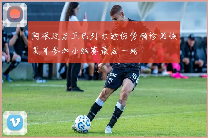 阿根廷后卫巴列尔迪伤势确诊若恢复可参加小组赛最后一轮