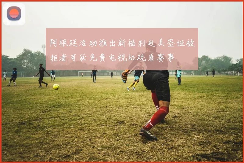 阿根廷活动推出新福利赴美签证被拒者可获免费电视机观看赛事